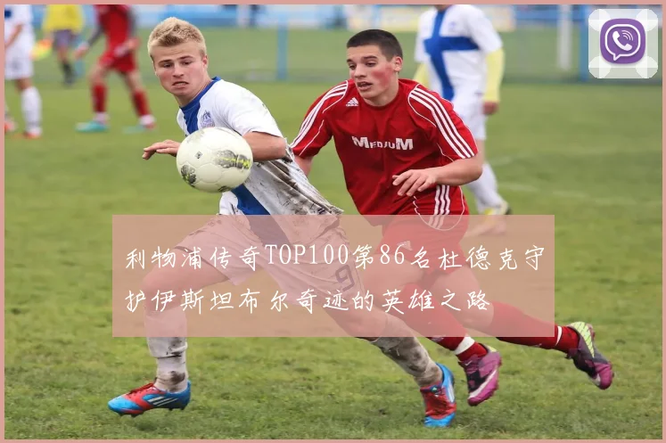 利物浦传奇TOP100第86名杜德克守护伊斯坦布尔奇迹的英雄之路