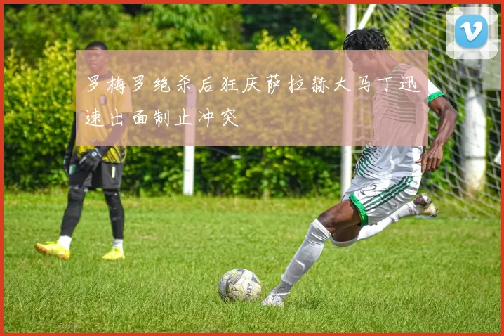 罗梅罗绝杀后狂庆萨拉赫大马丁迅速出面制止冲突