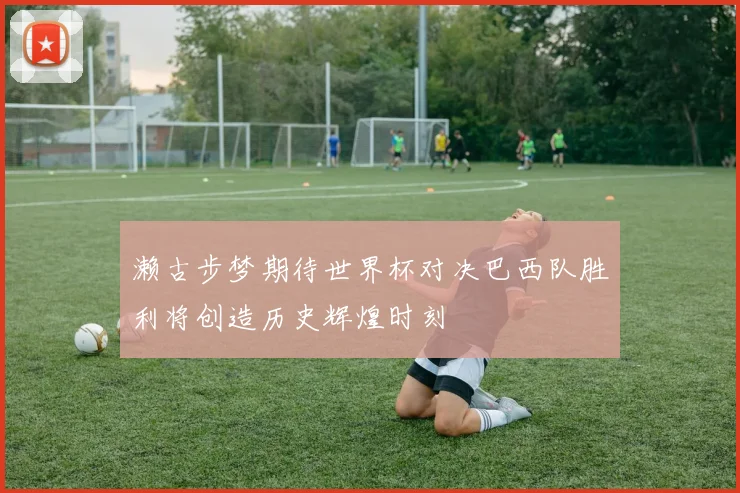 濑古步梦期待世界杯对决巴西队胜利将创造历史辉煌时刻