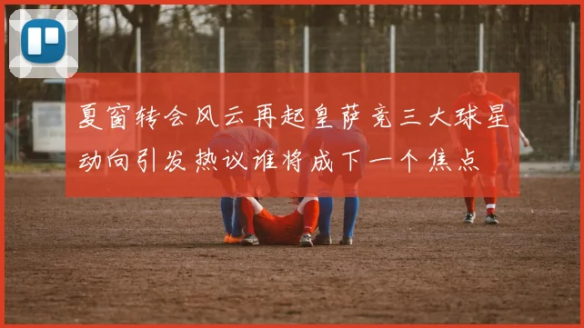 夏窗转会风云再起皇萨竞三大球星动向引发热议谁将成下一个焦点