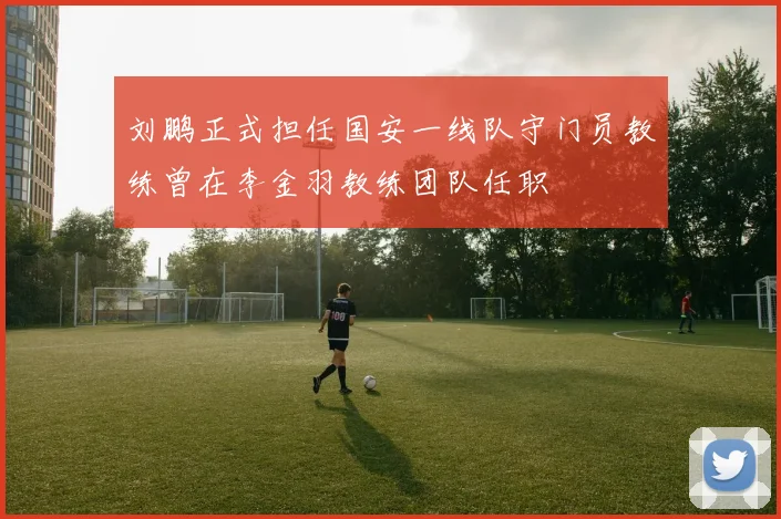 刘鹏正式担任国安一线队守门员教练曾在李金羽教练团队任职