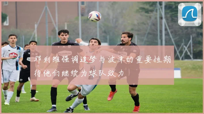 邓利维强调追梦与波津的重要性期待他们继续为球队效力