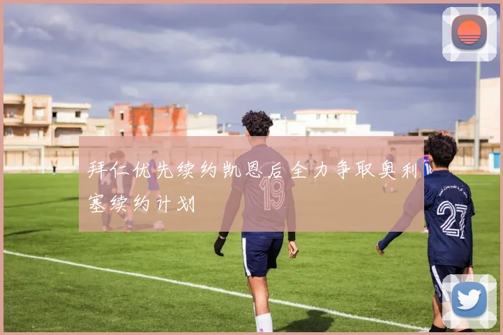 拜仁优先续约凯恩后全力争取奥利塞续约计划