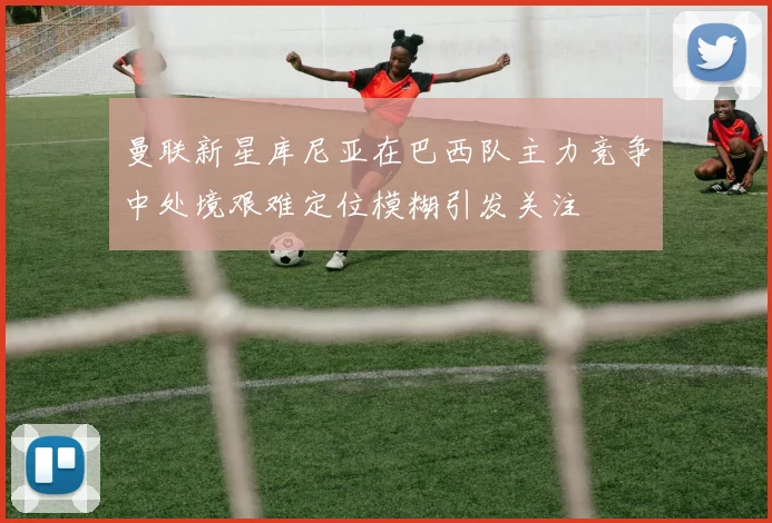 曼联新星库尼亚在巴西队主力竞争中处境艰难定位模糊引发关注